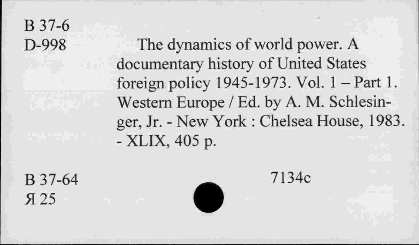 ﻿B37-6
D-998	The dynamics of world power. A
documentary history of United States foreign policy 1945-1973. Vol. 1 — Part 1. Western Europe / Ed. by A. M. Schlesinger, Jr. - New York : Chelsea House, 1983.
- XLIX, 405 p.
B 37-64
51 25
7134c